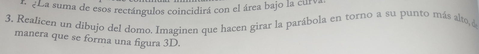 ¿a suma de esos rectángulos coincidirá con el área bajo la cur va 
3. Realicen un dibujo del domo. Imaginen que hacen girar la parábola en torno a su punto más alto, de 
manera que se forma una figura 3D.