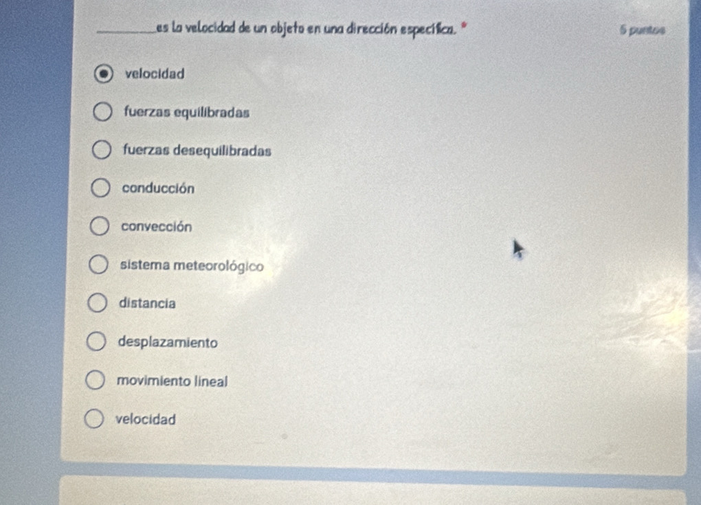 Les la velocidad de un objeto en una dirección específica.º 5 puntos
velocidad
fuerzas equilibradas
fuerzas desequilibradas
conducción
convección
sistema meteorológico
distancia
desplazamiento
movimiento lineal
velocidad