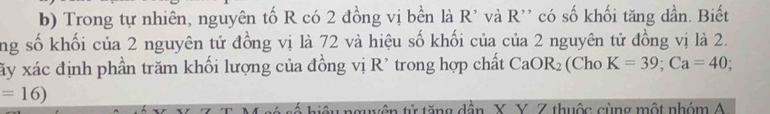 Trong tự nhiên, nguyên tố R có 2 đồng vị bền là R' và R'' có số khối tăng dần. Biết 
ng số khối của 2 nguyên tử đồng vị là 72 và hiệu số khối của của 2 nguyên tử đồng vị là 2. 
xấy xác định phần trăm khối lượng của đồng vị R' trong hợp chất CaOR_2 (Cho K=39; Ca=40
=16)
guyên tử tăng dần X. Y. Z thuộc cùng một nhóm A