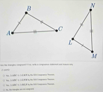 Are the trangies congruent? It so, write a congruence statement and reason wirn
(1 pant)
o △ ABC △ IMN ly the 183 Congruance Theorem.
△ ABC △ LNM ty the 183 Congrasscs Theorem.
△ ABC △ MLN By Đe 188 Congroence Theane
No, the Iangiss ere not congreent