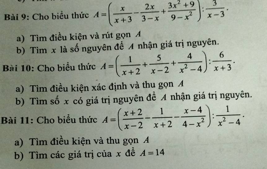 Cho biểu thức A=( x/x+3 - 2x/3-x + (3x^2+9)/9-x^2 ): 3/x-3 . 
a) Tìm điều kiện và rút gọn A 
b) Tìm x là số nguyên để 4 nhận giá trị nguyên. 
Bài 10: Cho biểu thức A=( 1/x+2 + 5/x-2 + 4/x^2-4 ): 6/x+3 . 
a) Tìm điều kiện xác định và thu gọn A 
b) Tìm số x có giá trị nguyên để A nhận giá trị nguyên. 
Bài 11: Cho biểu thức A=( (x+2)/x-2 - 1/x+2 - (x-4)/4-x^2 ): 1/x^2-4 . 
a) Tìm điều kiện và thu gọn A 
b) Tìm các giá trị của x để A=14