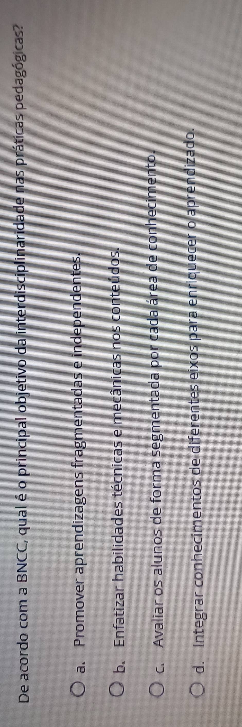 De acordo com a BNCC, qual é o principal objetivo da interdisciplinaridade nas práticas pedagógicas?
a. Promover aprendizagens fragmentadas e independentes.
b. Enfatizar habilidades técnicas e mecânicas nos conteúdos.
c. Avaliar os alunos de forma segmentada por cada área de conhecimento.
d. Integrar conhecimentos de diferentes eixos para enriquecer o aprendizado.