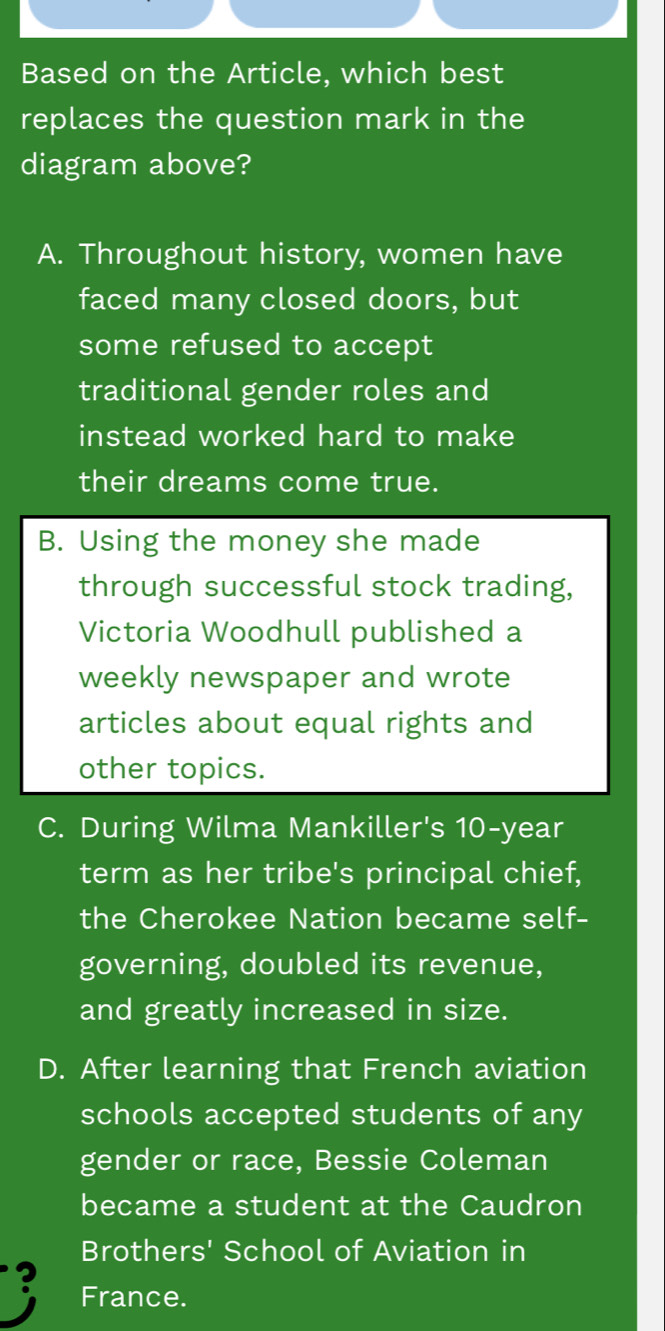 Based on the Article, which best
replaces the question mark in the
diagram above?
A. Throughout history, women have
faced many closed doors, but
some refused to accept
traditional gender roles and
instead worked hard to make
their dreams come true.
B. Using the money she made
through successful stock trading,
Victoria Woodhull published a
weekly newspaper and wrote
articles about equal rights and
other topics.
C. During Wilma Mankiller's 10-year
term as her tribe's principal chief,
the Cherokee Nation became self-
governing, doubled its revenue,
and greatly increased in size.
D. After learning that French aviation
schools accepted students of any
gender or race, Bessie Coleman
became a student at the Caudron
Brothers' School of Aviation in
? France.