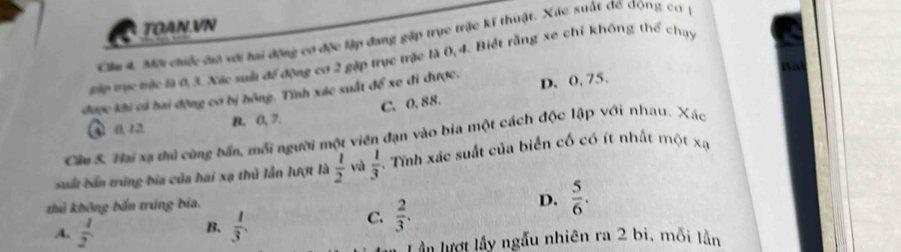 TOAN.VN
Cầu 4, Mội chiếc cưô với hai động cơ độc lập đang gặp trục trặc kí thuật. Xác suất đế động cơ 
Đớp mục mặc là 0, 3. Xác saàu để động cơ 2 gặp trực trặc là 0, 4. Biết rằng xe chỉ không thể chụy
được khi cả hai động cơ bị hông. Tĩnh xác suất để xe đi được. D. 0, 75.
C. 0, 88.
④ 0, 12. B. 0, 7.
Câm S. Hai xạ thủ cũng bấn, mỗi người một viên đạn vào bia một cách độc lập với nhau. Xác
suất bản trúng bia của hai xạ thủ lẫn lượt là  1/2  và  1/3 . Tính xác suất của biển cố có ít nhất một xạ
thủ không bắn trung bia,
D.
B.
A.  1/2   1/3 .
C.  2/3 .  5/6 . 
Lần lượt lấy ngẫu nhiên ra 2 bi, mỗi lằn