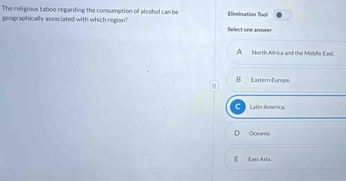 The religious taboo regarding the consumption of alcohol can be Elimination Tool
geographically associated with which region?
Select one answer
A North Africa and the Middle East.
B Eastern Europe.
C Latin America.
Oceania.
E East Asia.