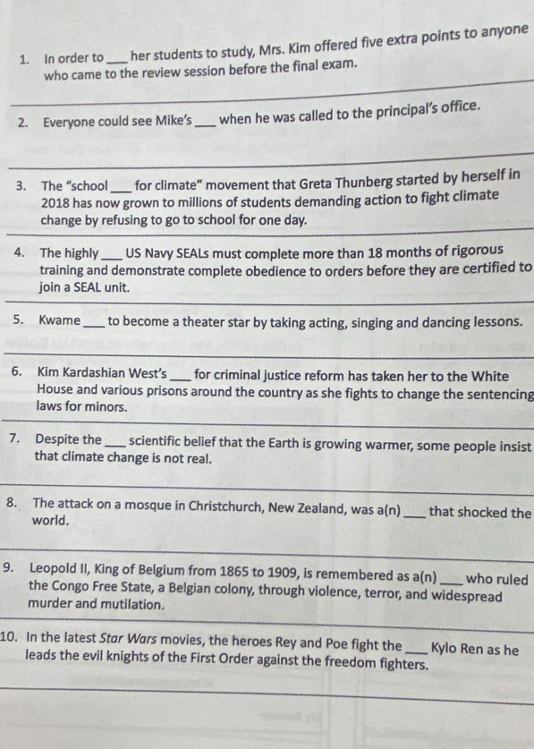 In order to _her students to study, Mrs. Kim offered five extra points to anyone 
_ 
who came to the review session before the final exam. 
2. Everyone could see Mike’s _when he was called to the principal’s office. 
_ 
_ 
3. The “school _for climate” movement that Greta Thunberg started by herself in 
2018 has now grown to millions of students demanding action to fight climate 
_ 
change by refusing to go to school for one day. 
4. The highly _US Navy SEALs must complete more than 18 months of rigorous 
training and demonstrate complete obedience to orders before they are certified to 
join a SEAL unit. 
_ 
5. Kwame _to become a theater star by taking acting, singing and dancing lessons. 
_ 
_ 
6. Kim Kardashian West’s _for criminal justice reform has taken her to the White 
House and various prisons around the country as she fights to change the sentencing 
laws for minors. 
_ 
7. Despite the _scientific belief that the Earth is growing warmer, some people insist 
that climate change is not real. 
_ 
8. The attack on a mosque in Christchurch, New Zealand, was a(n) _that shocked the 
world. 
_ 
_ 
9. Leopold II, King of Belgium from 1865 to 1909, is remembered as a(n) _who ruled 
the Congo Free State, a Belgian colony, through violence, terror, and widespread 
murder and mutilation. 
_ 
10. In the latest Star Wars movies, the heroes Rey and Poe fight the _Kylo Ren as he 
leads the evil knights of the First Order against the freedom fighters.