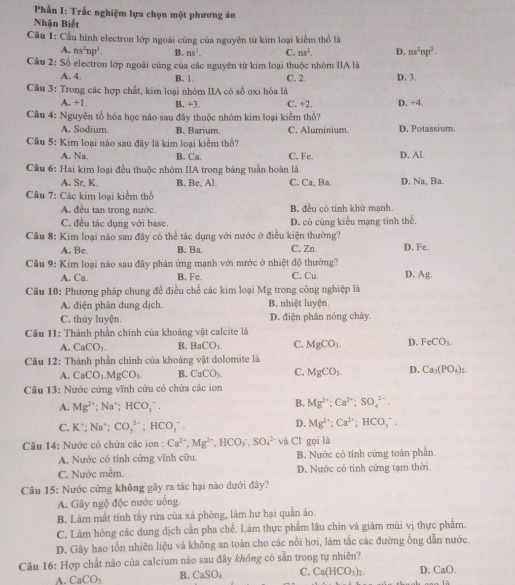 Phần I: Trắc nghiệm lựa chọn một phương án
Nhận Biết
Câu 1: Cấu hình electron lớp ngoài cùng của nguyên tử kim loại kiểm thổ là
A. ns^2np^1. B. ns^1. C. ns^2. D. ns^2np^2.
Câu 2: Số electron lớp ngoài cùng của các nguyên tử kim loại thuộc nhóm IIA là
A. 4. B. 1. C. 2. D. 3.
Câu 3: Trong các hợp chất, kim loại nhóm IIA có số oxi hóa là
A. +1. B. +3. C. +2. D. +4.
Câu 4: Nguyên tố hóa học nào sau đây thuộc nhóm kim loại kiềm thổ?
A. Sodium. B. Barium. C. Aluminium. D. Potassium.
Câu 5: Kim loại nào sau đây là kim loại kiểm thổ?
A. Na. B. Ca. C. Fe. D. Al.
Câu 6: Hai kim loại đều thuộc nhóm IIA trong bảng tuần hoàn là
A. Sr, K. B. Be, Al. C. Ca, Ba. D. Na, Ba.
Câu 7: Các kim loại kiểm thổ
A. đều tan trong nước. B. đều có tính khử mạnh.
C. đều tác dụng với base. D. có cùng kiểu mạng tinh thể.
Câu 8: Kim loại nào sau đây có thể tác dụng với nước ở điều kiện thường?
A. Be. B. Ba. C. Zn. D. Fe.
Câu 9: Kim loại nào sau đây phản ứng mạnh với nước ở nhiệt độ thường?
A. Ca. B. Fe. C. Cu. D. Ag.
Câu 10: Phương pháp chung đề điều chế các kim loại Mg trong công nghiệp là
A. điện phân dung dịch. B. nhiệt luyện.
C. thủy luyện. D. điện phân nóng chảy.
Câu 11: Thành phần chính của khoáng vật calcite là
A. CaCO_3. B. BaCO_3. C. MgCO_3. D. FeCO_3.
Câu 12: Thành phần chính của khoáng vật dolomite là
A. CaCO_3.MgCO_3. B. CaCO_3. C. MgCO_3. D. Ca_3(PO_4)_2.
Câu 13: Nước cứng vĩnh cứu có chứa các ion
A. Mg^(2+);Na^+;HCO_3^(-.
B. Mg^2+);Ca^(2+);SO_4^((2-).
C. K^+);Na^+;CO_3^((2-);HCO_3^-.
D. Mg^2+);Ca^(2+);HCO_3^(-.
Câu 14: Nước có chứa các ion : Ca^2+),Mg^(2+),HCO_3^(-,SO_4^(2-) và Cl gọi là
A. Nước có tính cứng vĩnh cữu. B. Nước có tính cứng toàn phần.
C. Nước mềm. D. Nước có tính cứng tạm thời.
Câu 15: Nước cứng không gây ra tác hại nào dưới đây?
A. Gây ngộ độc nước uống.
B. Làm mất tính tấy rửa của xà phòng, làm hư hại quần áo.
C. Làm hỏng các dung dịch cần pha chế. Làm thực phẩm lâu chín và giảm mùi vị thực phẩm.
D. Gây hao tốn nhiên liệu và không an toàn cho các nồi hơi, làm tắc các đường ống dẫn nước.
Câu 16: Hợp chất nào của calcium nào sau đây không có sẵn trong tự nhiên?
A. CaCO_3) B. CaSO₄ C. Ca(HCO_3)_2.
D. CaO.