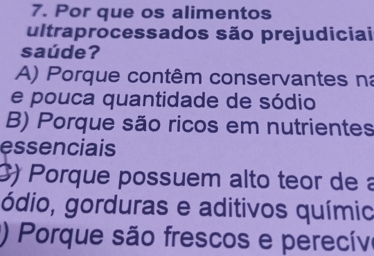 Por que os alimentos
ultraprocessados são prejudiciai
saúde?
A) Porque contêm conservantes na
e pouca quantidade de sódio
B) Porque são ricos em nutrientes
essenciais
() Porque possuem alto teor de a
ódio, gorduras e aditivos químic
() Porque são frescos e perecíve