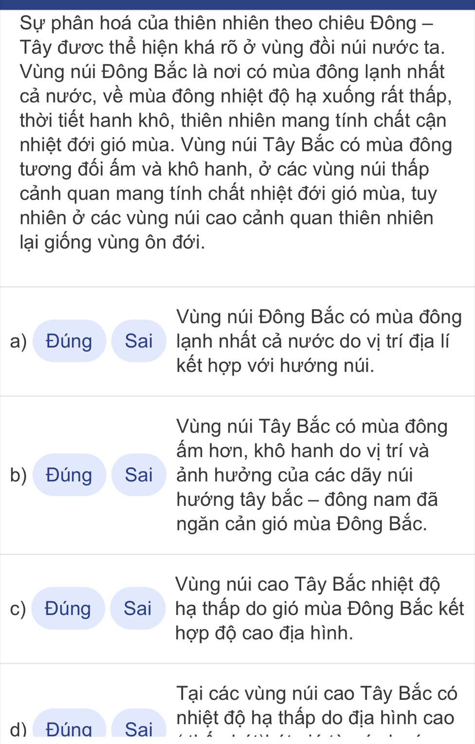 Sự phân hoá của thiên nhiên theo chiêu Đông - 
Tây được thể hiện khá rõ ở vùng đồi núi nước ta. 
Vùng núi Đông Bắc là nơi có mùa đông lạnh nhất 
cả nước, về mùa đông nhiệt độ hạ xuống rất thấp, 
thời tiết hanh khô, thiên nhiên mang tính chất cận 
nhiệt đới gió mùa. Vùng núi Tây Bắc có mùa đông 
tương đối ấm và khô hanh, ở các vùng núi thấp 
cảnh quan mang tính chất nhiệt đới gió mùa, tuy 
nhiên ở các vùng núi cao cảnh quan thiên nhiên 
lại giống vùng ôn đới. 
Vùng núi Đông Bắc có mùa đông 
a) Đúng Sai lạnh nhất cả nước do vị trí địa lí 
kết hợp với hướng núi. 
Vùng núi Tây Bắc có mùa đông 
ấm hơn, khô hanh do vị trí và 
b) Đúng Sai ảnh hưởng của các dãy núi 
hướng tây bắc - đông nam đã 
ngăn cản gió mùa Đông Bắc. 
Vùng núi cao Tây Bắc nhiệt độ 
c) Đúng Sai hạ thấp do gió mùa Đông Bắc kết 
hợp độ cao địa hình. 
Tại các vùng núi cao Tây Bắc có 
d) Đúna Sai nhiệt độ hạ thấp do địa hình cao