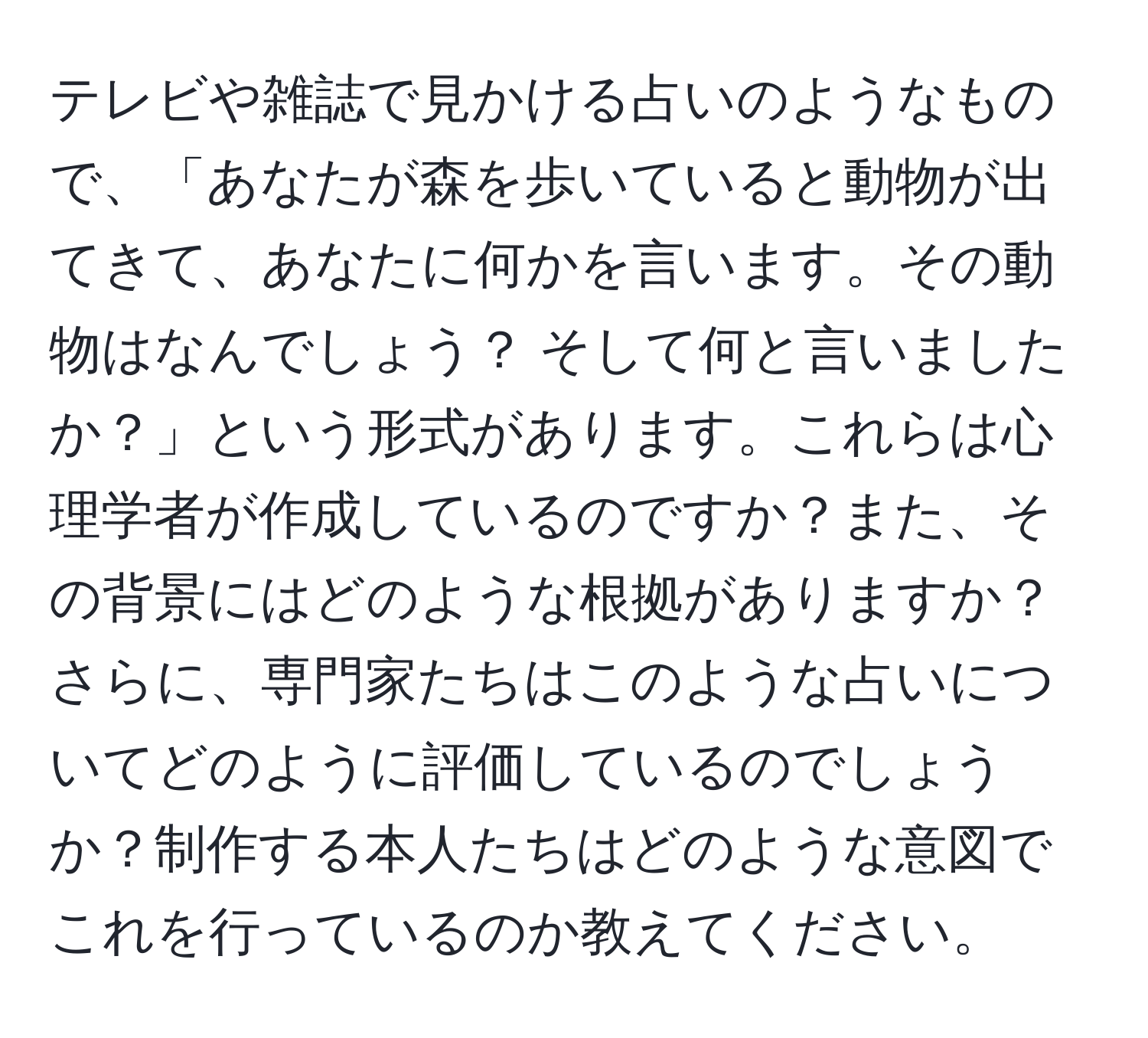 テレビや雑誌で見かける占いのようなもので、「あなたが森を歩いていると動物が出てきて、あなたに何かを言います。その動物はなんでしょう？ そして何と言いましたか？」という形式があります。これらは心理学者が作成しているのですか？また、その背景にはどのような根拠がありますか？さらに、専門家たちはこのような占いについてどのように評価しているのでしょうか？制作する本人たちはどのような意図でこれを行っているのか教えてください。