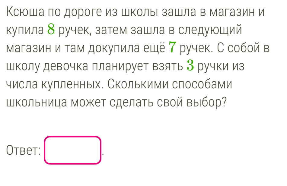 Ксюоша по дороге из школыι зашла в магазин и 
кулила 8 ручек, затем зашла в следующий 
магазин и там докупила ещё ア ручек. С собой в 
Школу девочка планирует взять З ручки из 
числа кулленных. Сколькими слособами 
Школьница может сделать свой выбор? 
Otbet: □ .