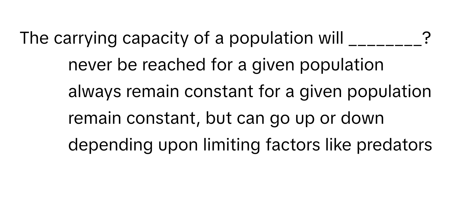 The carrying capacity of a population will ________?

1) never be reached for a given population 
2) always remain constant for a given population 
3) remain constant, but can go up or down depending upon limiting factors like predators