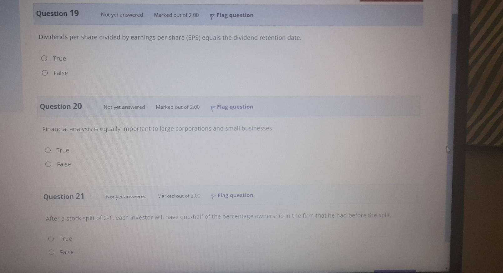 Not yet answered Marked out of 2.00 Flag question
Dividends per share divided by earnings per share (EPS) equals the dividend retention date.
True
False
Question 20 Not yet answered Marked out of 2.00 Flag question
Financial analysis is equally important to large corporations and small businesses.
True
False
Question 21 Not yet answered Marked out of 2.00 Flag question
After a stock split of 2-1, each investor will have one-half of the percentage ownership in the firm that he had before the split.
True
False