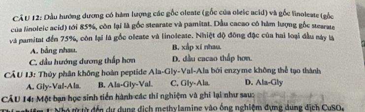 Dầu hướng dương có hàm lượng các gốc oleate (gốc của oleic acid) và gốc linoleate (gốc
của linoleic acid) tới 85%, còn lại là gốc stearate và pamitat. Dầu cacao có hàm lượng gốc stearate
và pamitat đến 75%, còn lại là gốc oleate và linoleate. Nhiệt độ đồng đặc của hai loại đầu này là
A. bằng nhau. B. xấp xí nhau.
C. dầu hướng dương thấp hơn D. dầu cacao thấp hơn.
CÂU 13: Thủy phân không hoàn peptide Ala-Gly-Val-Ala bởi enzyme không thể tạo thành
A. Gly-Val-Ala. B. Ala-Gly-Val. C. Gly-Ala. D. Ala-Gly
CẤU 14: Một bạn học sinh tiến hành các thí nghiệm và ghi lại như sau:
1 Nhó ttừ đến dự dụng dịch methylamine vào ống nghiệm đựng dung địch CuSO,