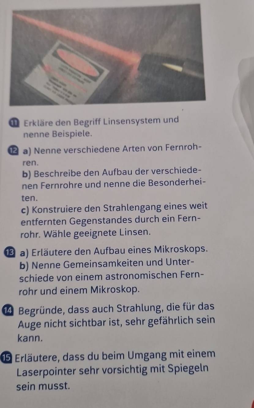 Erkläre den Begriff Linsensystem und 
nenne Beispiele. 
a) Nenne verschiedene Arten von Fernroh- 
ren. 
b) Beschreibe den Aufbau der verschiede- 
nen Fernrohre und nenne die Besonderhei- 
ten. 
c) Konstruiere den Strahlengang eines weit 
entfernten Gegenstandes durch ein Fern- 
rohr. Wähle geeignete Linsen. 
1⑬ a) Erläutere den Aufbau eines Mikroskops. 
b) Nenne Gemeinsamkeiten und Unter- 
schiede von einem astronomischen Fern- 
rohr und einem Mikroskop. 
14 Begründe, dass auch Strahlung, die für das 
Auge nicht sichtbar ist, sehr gefährlich sein 
kann. 
15 Erläutere, dass du beim Umgang mit einem 
Laserpointer sehr vorsichtig mit Spiegeln 
sein musst.