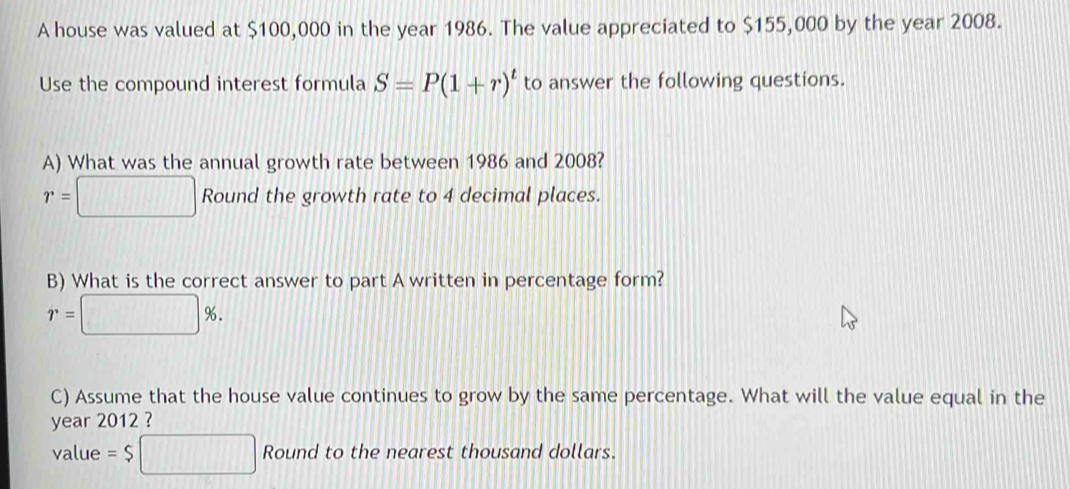 A house was valued at $100,000 in the year 1986. The value appreciated to $155,000 by the year 2008. 
Use the compound interest formula S=P(1+r)^t to answer the following questions. 
A) What was the annual growth rate between 1986 and 2008?
r=□ Round the growth rate to 4 decimal places. 
B) What is the correct answer to part A written in percentage form?
r=□ %. 
C) Assume that the house value continues to grow by the same percentage. What will the value equal in the 
year 2012 ? 
value =$□ Round to the nearest thousand dollars.