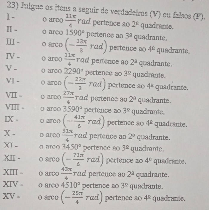 Julgue os itens a seguir de verdadeiros (V) ou falsos (F). 
I- o arco  11π /4  rad pertence ao 2^(_ circ) quadrante. 
I- o arco 1590° pertence ao 3^(_ circ) quadrante. 
III - o arco (- 13π /3  rad)1 pertence ao 4^(_ circ) quadrante. 
IV - o arco  11π /4  rad pertence ao 2^(_ circ) quadrante. 
V - o arco 2290° pertence ao 3^(_ circ) quadrante. 
V1 - o arco (- 22π /3 rad) pertence ao 4° quadrante. 
VII - o arco  27π /4  rad pertence ao 2^(_ circ) quadrante. 
VI - o arco 3590° pertence ao 3^(_ circ) quadrante. 
IX - o arco (- 41π /6 . pertence ao 4^(_ circ) quadrante. 
x - o arco  31π /4  rad pertence ao 2^(_ circ) quadrante. 
XI - o arco 3450° pertence ao 3^(_ circ) quadrante. 
XII - o arco (- 71π /6  rad) pertence ao 4^(_ circ) quadrante. 
XI - o arco  43π /4  rad pertence ao 2^(_ circ) quadrante. 
XIV - o arco 4510° pertence ao 3^(_ circ) quadrante. 
XV - o arco (- 25π /4 rad) pertence ao 4^(_ circ) quadrante.