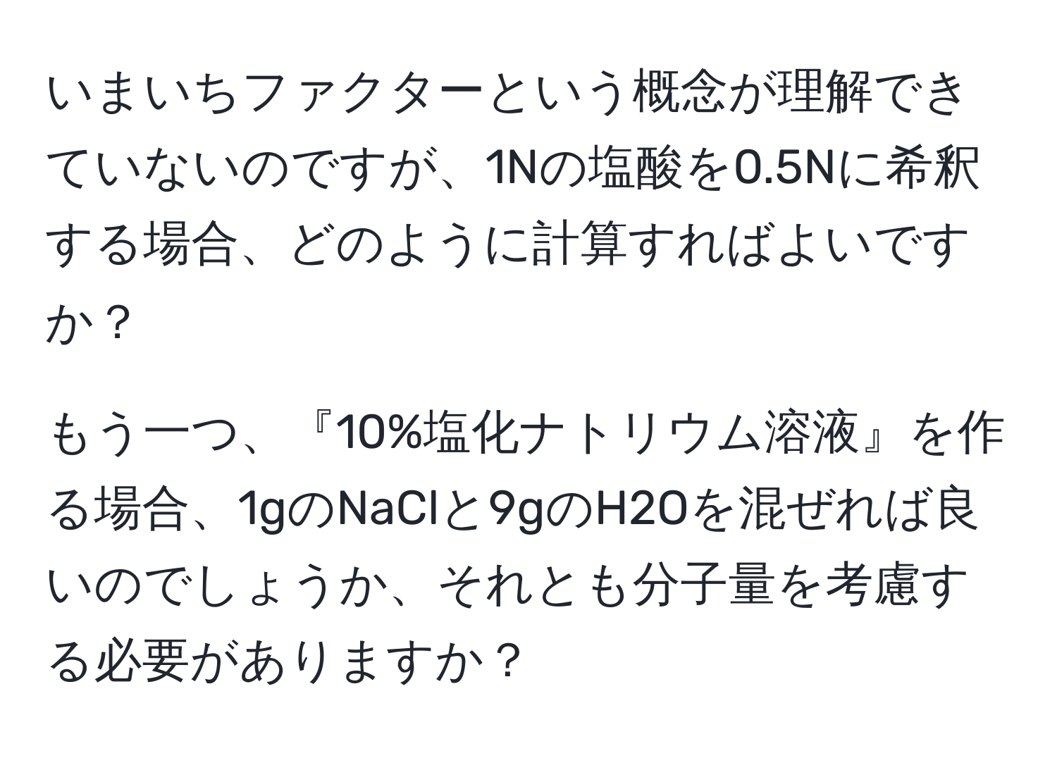 いまいちファクターという概念が理解できていないのですが、1Nの塩酸を0.5Nに希釈する場合、どのように計算すればよいですか？

もう一つ、『10%塩化ナトリウム溶液』を作る場合、1gのNaClと9gのH2Oを混ぜれば良いのでしょうか、それとも分子量を考慮する必要がありますか？