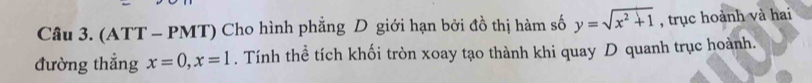 (ATT - PMT) Cho hình phẳng D giới hạn bởi đồ thị hàm số y=sqrt(x^2+1) , trục hoành và hai 
đường thẳng x=0, x=1. Tính thể tích khối tròn xoay tạo thành khi quay D quanh trục hoành.