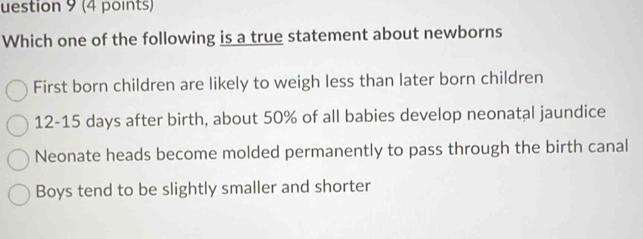 uestion 9 (4 points)
Which one of the following is a true statement about newborns
First born children are likely to weigh less than later born children
12- 15 days after birth, about 50% of all babies develop neonatal jaundice
Neonate heads become molded permanently to pass through the birth canal
Boys tend to be slightly smaller and shorter