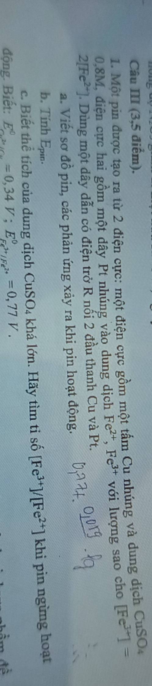Câu III (3,5 điểm). 
1. Một pin được tạo ra từ 2 điện cực: một điện cực gồm một tấm Cu nhúng và dung dịch CuSO,
0,8M, điện cực hai gồm một dây Pt nhúng vào dung dịch Fe^(2+), Fe^(3+) với lượng sao cho [Fe^(3+)]=
2[Fe^(2+)] 1 Dùng một dây dẫn có điện trở R nổi 2 đầu thanh Cu và Pt. 
a. Viết sơ đồ pin, các phản ứng xảy ra khi pin hoạt động. 
b. Tính Epin. 
c. Biết thể tích của dung dịch ( CuSO_4 khá lớn. Hãy tìm tỉ số [Fe^(3+)]/[Fe^(2+)] khi pin ngừng hoạt 
động. Biết: E_cu^(2+)/Cu^0=0,34V; E_Fe^(3+)/Fe^(2+)^0=0,77V.