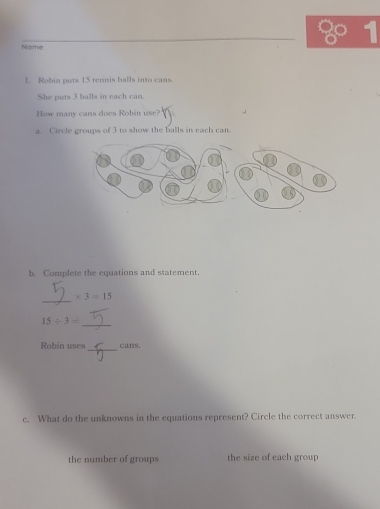 Naime 
1. Rabin puts 15 tennis balls into cans. 
She puts 3 balls in each can. 
How many cans does Robin use? 
a. Circle groups of 3 to show the balls in each can. 
b. Complete the equations and statement. 
_
* 3=15
_
15/ 3=
_ 
Robin uses cans. 
c. What do the unknowns in the equations represent? Circle the correct answer. 
the number of groups the size of each group