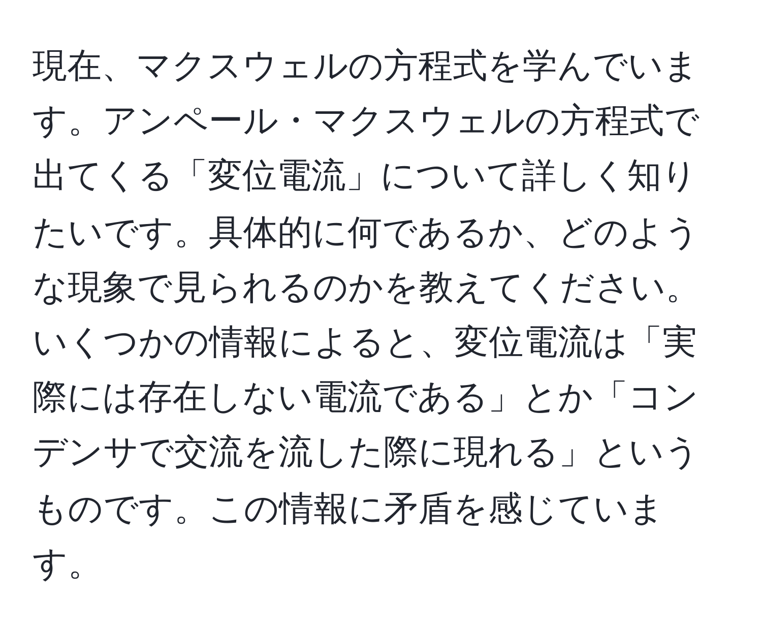 現在、マクスウェルの方程式を学んでいます。アンペール・マクスウェルの方程式で出てくる「変位電流」について詳しく知りたいです。具体的に何であるか、どのような現象で見られるのかを教えてください。いくつかの情報によると、変位電流は「実際には存在しない電流である」とか「コンデンサで交流を流した際に現れる」というものです。この情報に矛盾を感じています。