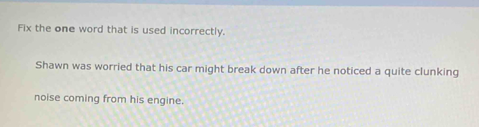 Fix the one word that is used incorrectly. 
Shawn was worried that his car might break down after he noticed a quite clunking 
noise coming from his engine.