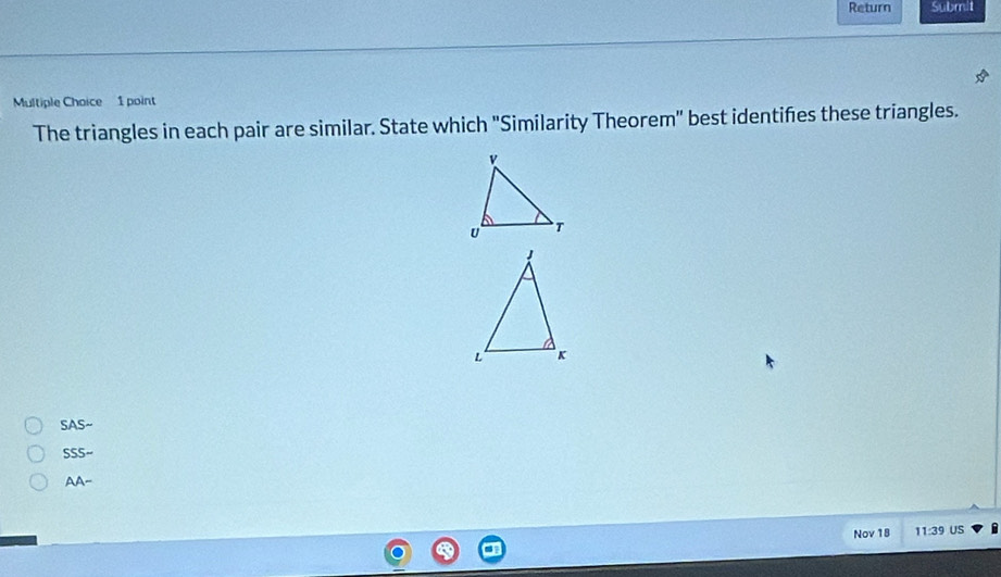 Return Submit
Multiple Choice 1 point
The triangles in each pair are similar. State which "Similarity Theorem" best identifes these triangles.
SASsim
SSS-
AA- 
Nov 18 11:39 US