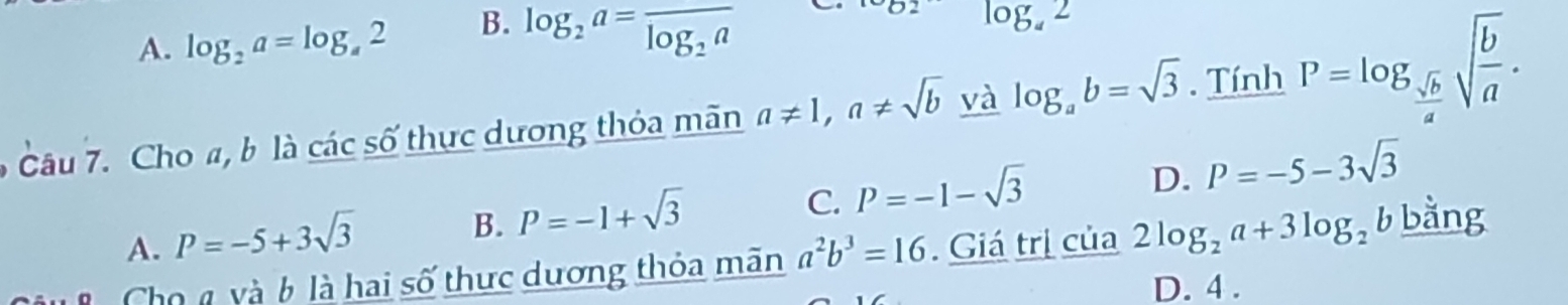 A. log _2a=log _a2 B. log _2a=frac log _2a
log _42
Câu 7. Cho a, b là các số thực dương thỏa mãn a!= 1, a!= sqrt(b) và log _ab=sqrt(3). Tính P=log _ sqrt(b)/a sqrt(frac b)a.
C. P=-1-sqrt(3)
D. P=-5-3sqrt(3)
A. P=-5+3sqrt(3)
B. P=-1+sqrt(3)
T Cho n và 6 là hai số thực dương thỏa mãn a^2b^3=16. Giá trị của 2log _2a+3log _2b bằng
D. 4.