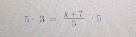 5· 3= (x+7)/5 · 5