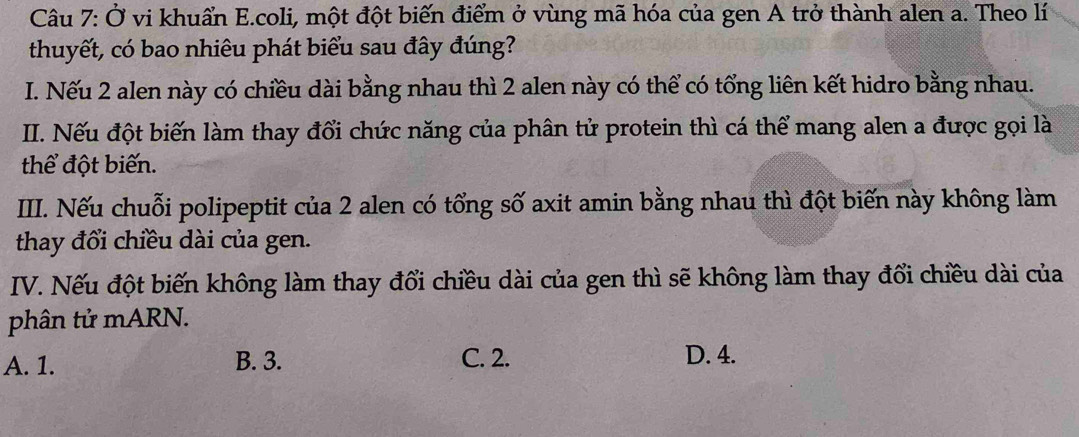 Ở vi khuẩn E.coli, một đột biến điểm ở vùng mã hóa của gen A trở thành alen a. Theo lí
thuyết, có bao nhiêu phát biểu sau đây đúng?
I. Nếu 2 alen này có chiều dài bằng nhau thì 2 alen này có thể có tổng liên kết hidro bằng nhau.
II. Nếu đột biến làm thay đổi chức năng của phân tử protein thì cá thể mang alen a được gọi là
thể đột biến.
IIII. Nếu chuỗi polipeptit của 2 alen có tổng số axit amin bằng nhau thì đột biến này không làm
thay đổi chiều dài của gen.
IV. Nếu đột biến không làm thay đổi chiều dài của gen thì sẽ không làm thay đổi chiều dài của
phân tử mARN.
A. 1. B. 3. C. 2. D. 4.