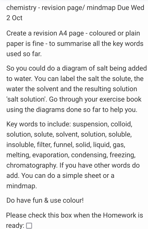 chemistry - revision page/ mindmap Due Wed 
2 Oct 
Create a revision A4 page - coloured or plain 
paper is fine - to summarise all the key words 
used so far. 
So you could do a diagram of salt being added 
to water. You can label the salt the solute, the 
water the solvent and the resulting solution 
'salt solution'. Go through your exercise book 
using the diagrams done so far to help you. 
Key words to include: suspension, colloid, 
solution, solute, solvent, solution, soluble, 
insoluble, filter, funnel, solid, liquid, gas, 
melting, evaporation, condensing, freezing, 
chromatography. If you have other words do 
add. You can do a simple sheet or a 
mindmap. 
Do have fun & use colour! 
Please check this box when the Homework is 
ready: □