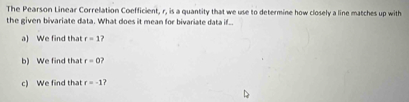 The Pearson Linear Correlation Coefficient, r, is a quantity that we use to determine how closely a line matches up with 
the given bivariate data. What does it mean for bivariate data if... 
a) We find that r=1 ? 
b) We find that r=0
c) We find that r=-1