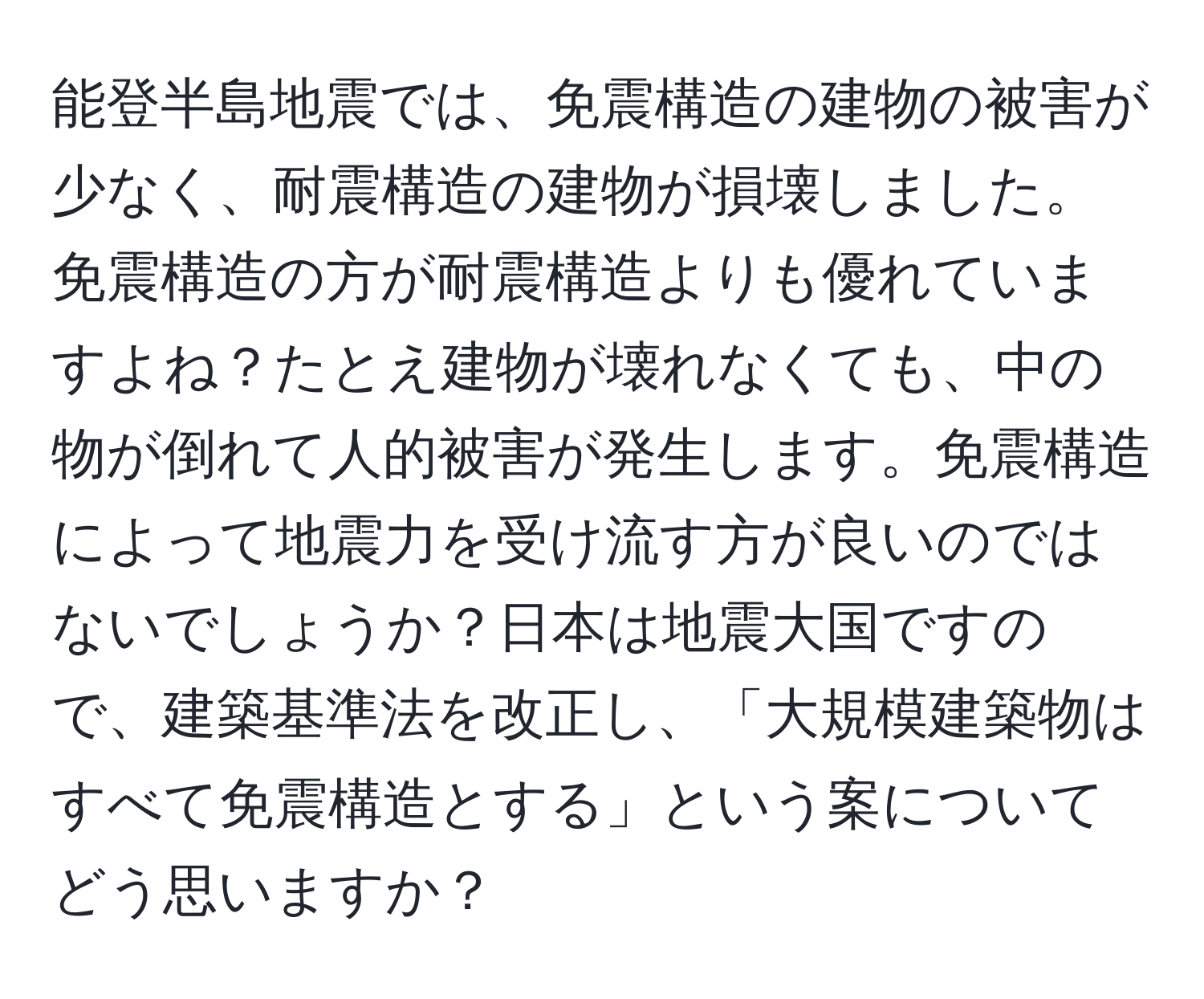 能登半島地震では、免震構造の建物の被害が少なく、耐震構造の建物が損壊しました。免震構造の方が耐震構造よりも優れていますよね？たとえ建物が壊れなくても、中の物が倒れて人的被害が発生します。免震構造によって地震力を受け流す方が良いのではないでしょうか？日本は地震大国ですので、建築基準法を改正し、「大規模建築物はすべて免震構造とする」という案についてどう思いますか？