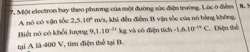 Một electron bay theo phương của một đường sức điện trường. Lúc ở điểm 8. 
A nó có vận tốc 2,5.10^6m/s , khi đến điểm B vận tốc của nó bằng không. 
Biết nó có khối lượng 9, 1.10^(-31)kg và có điện tích -1,6.10^(-19)C Điện thế 
tại A là 400 V, tìm điện thế tại B.