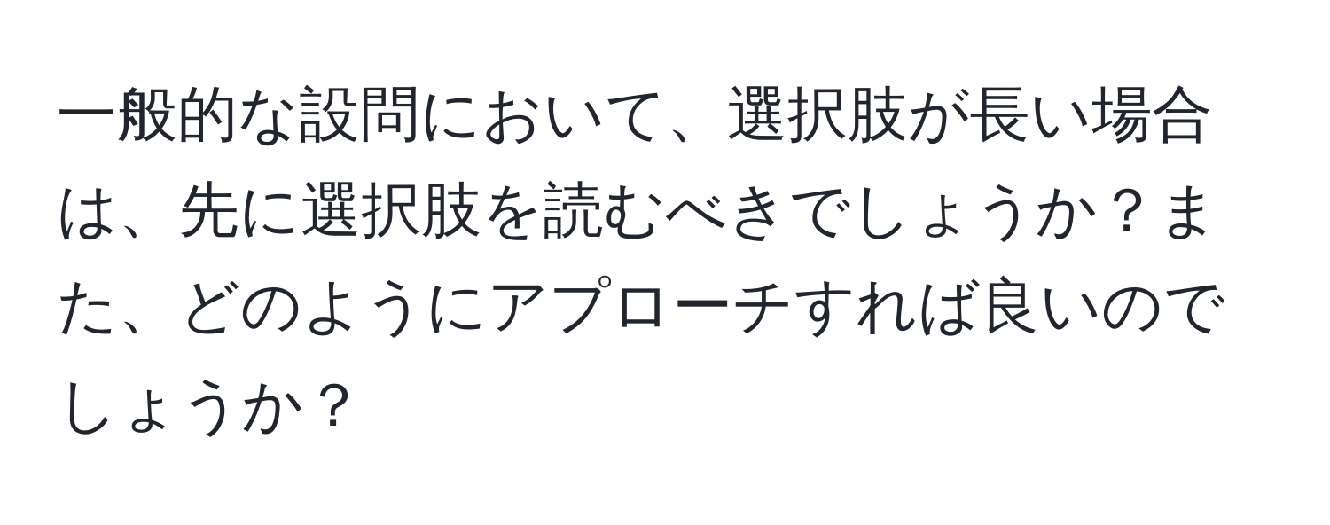 一般的な設問において、選択肢が長い場合は、先に選択肢を読むべきでしょうか？また、どのようにアプローチすれば良いのでしょうか？