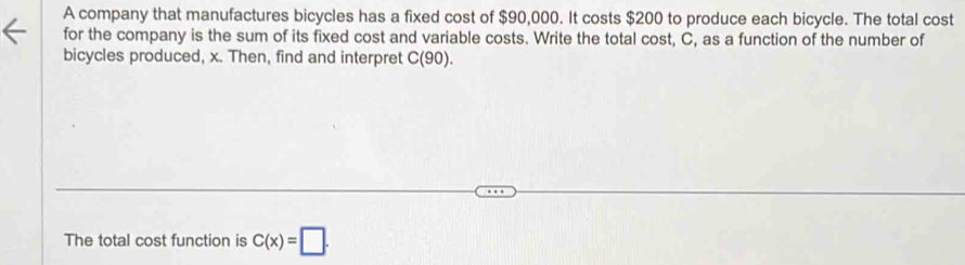 A company that manufactures bicycles has a fixed cost of $90,000. It costs $200 to produce each bicycle. The total cost 
for the company is the sum of its fixed cost and variable costs. Write the total cost, C, as a function of the number of 
bicycles produced, x. Then, find and interpret C(90)
The total cost function is C(x)=□.