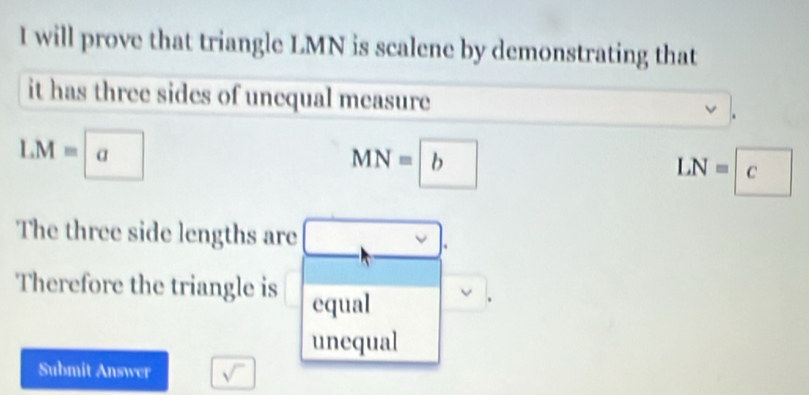 will prove that triangle LMN is scalene by demonstrating that 
it has three sides of unequal measure
LM=a
MN=b
LN=c
The three side lengths are 
□  
Therefore the triangle is equal 
unequal 
Submit Answer sqrt()