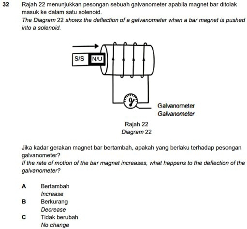 Rajah 22 menunjukkan pesongan sebuah galvanometer apabila magnet bar ditolak
masuk ke dalam satu solenoid.
The Diagram 22 shows the deflection of a galvanometer when a bar magnet is pushed
into a solenoid.
Jika kadar gerakan magnet bar bertambah, apakah yang berlaku terhadap pesongan
galvanometer?
If the rate of motion of the bar magnet increases, what happens to the deflection of the
galvanometer?
A Bertambah
Increase
B Berkurang
Decrease
C Tidak berubah
No change