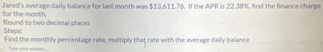 Jared's average daily balance for last month was $13,611.76. If the APR is 22.38%, find the finance charge 
for the month. 
Round to two decimal places 
Steps: 
Find the monthly percentage rate, multiply that rate with the average daily balance 
Type your answer...