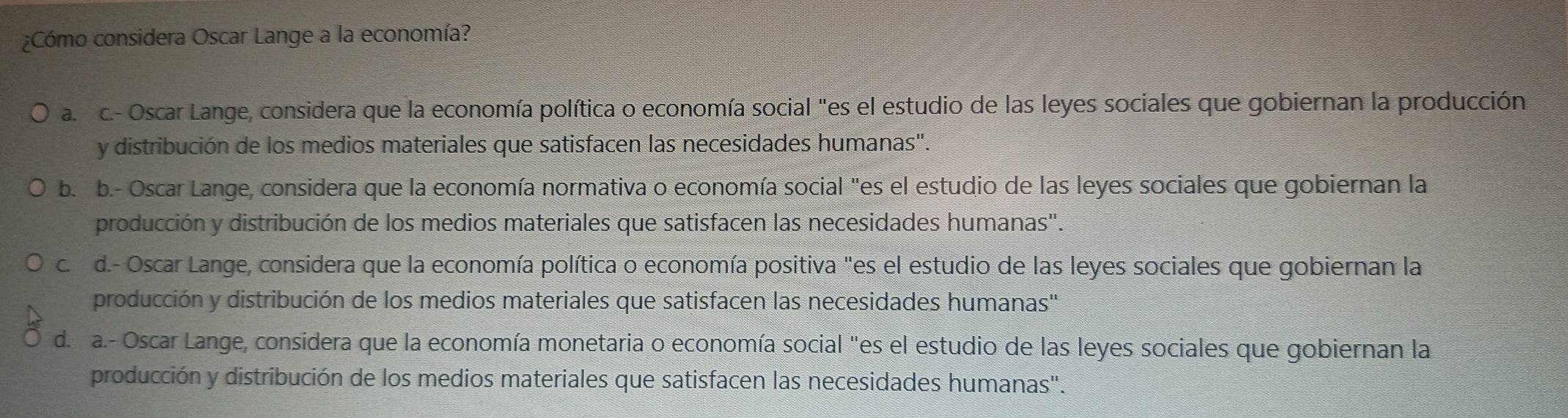 ¿Cómo considera Oscar Lange a la economía?
a rc.- Oscar Lange, considera que la economía política o economía social "es el estudio de las leyes sociales que gobiernan la producción
y distribución de los medios materiales que satisfacen las necesidades humanas".
b. b.- Oscar Lange, considera que la economía normativa o economía social "es el estudio de las leyes sociales que gobiernan la
producción y distribución de los medios materiales que satisfacen las necesidades humanas".
c. d.- Oscar Lange, considera que la economía política o economía positiva "es el estudio de las leyes sociales que gobiernan la
producción y distribución de los medios materiales que satisfacen las necesidades humanas''
d. a.- Oscar Lange, considera que la economía monetaria o economía social "es el estudio de las leyes sociales que gobiernan la
producción y distribución de los medios materiales que satisfacen las necesidades humanas".