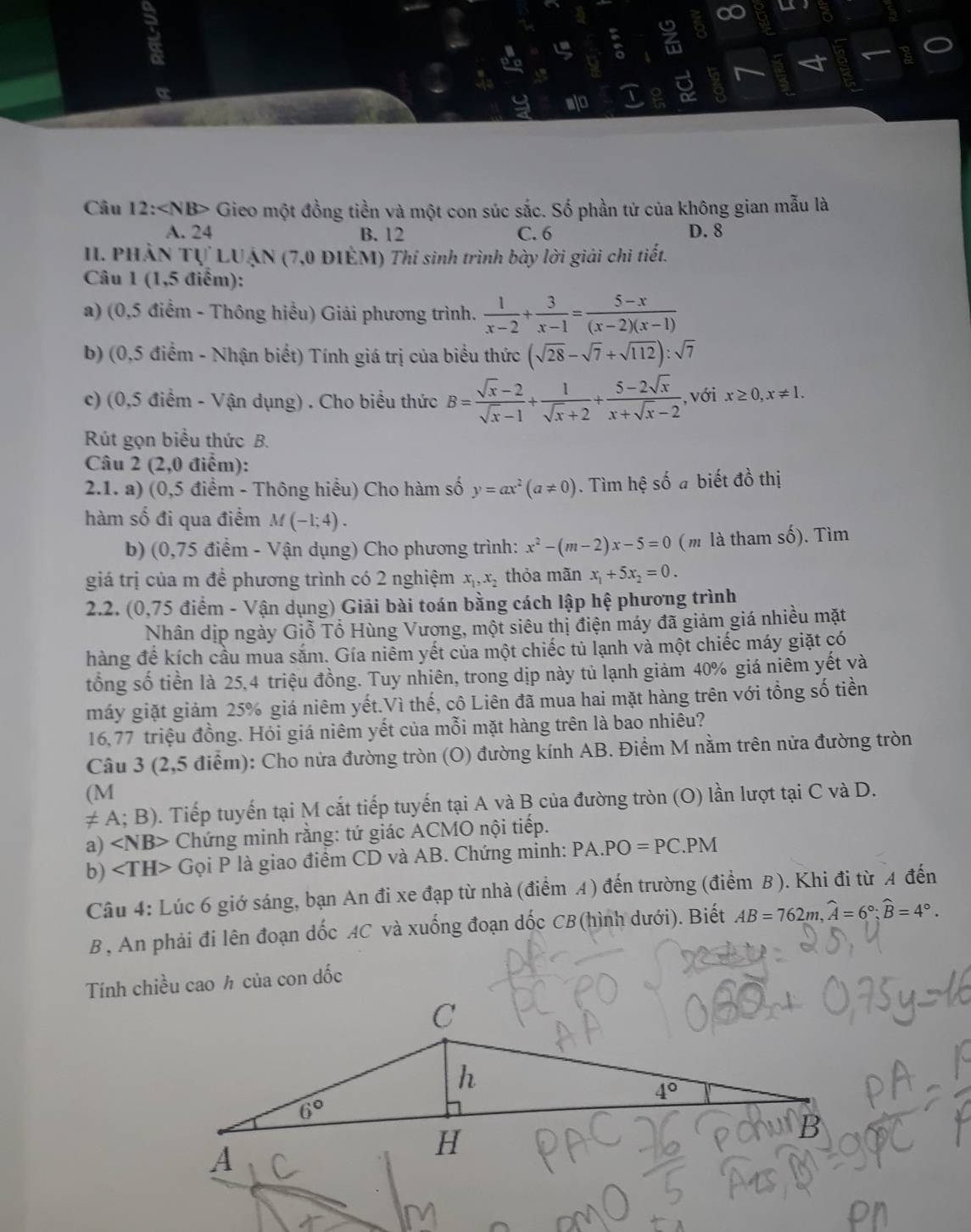 a
Câu 12: Gieo một đồng tiền và một con súc sắc. Số phần tử của không gian mẫu là
A. 24 B. 12 C. 6 D. 8
II. PHẢN Tự LUẠN (7,0 ĐIÊM) Thi sinh trình bày lời giải chi tiết.
Câu 1 (1,5 điểm):
a) (0,5 điểm - Thông hiểu) Giải phương trình.  1/x-2 + 3/x-1 = (5-x)/(x-2)(x-1) 
b) (0,5 điểm - Nhận biết) Tính giá trị của biểu thức (sqrt(28)-sqrt(7)+sqrt(112)):sqrt(7)
c) (0,5 điểm - Vận dụng) . Cho biểu thức B= (sqrt(x)-2)/sqrt(x)-1 + 1/sqrt(x)+2 + (5-2sqrt(x))/x+sqrt(x)-2  ,với x≥ 0,x!= 1.
Rút gọn biểu thức B.
Câu 2 (2,0 điểm):
2.1. a) (0,5 điểm - Thông hiểu) Cho hàm số y=ax^2(a!= 0). Tìm hệ số a biết đồ thị
hàm số đi qua điểm M(-1;4).
b) (0,75 điểm - Vận dụng) Cho phương trình: x^2-(m-2)x-5=0 (m là tham số). Tìm
giá trị của m đề phương trình có 2 nghiệm x_1,x_2 thỏa mãn x_1+5x_2=0.
2.2. (0,75 điểm - Vận dụng) Giải bài toán bằng cách lập hệ phương trình
Nhân dịp ngày Giỗ Tổ Hùng Vương, một siêu thị điện máy đã giảm giá nhiều mặt
hàng để kích cầu mùa sắm. Gía niêm yết của một chiếc tủ lạnh và một chiếc máy giặt có
tổng số tiền là 25,4 triệu đồng. Tuy nhiên, trong dịp này tủ lạnh giảm 40% giá niêm yết và
máy giặt giảm 25% giá niêm yết.Vì thế, cô Liên đã mua hai mặt hàng trên với tổng số tiền
16,77 triệu đồng. Hỏi giá niêm yết của mỗi mặt hàng trên là bao nhiêu?
Câu 3 (2,5 điểm): Cho nửa đường tròn (O) đường kính AB. Điểm M nằm trên nửa đường tròn
(M
≠ A; B). Tiếp tuyến tại M cắt tiếp tuyến tại A và B của đường tròn (O) lần lượt tại C và D.
a) ∠ NB> Chứng minh rằng: tứ giác ACMO nội tiếp.
b) Gọi P là giao điểm CD và AB. Chứng minh: PA.PO=PC.PM
Câu 4: Lúc 6 giớ sáng, bạn An đi xe đạp từ nhà (điểm A) đến trường (điểm B ). Khi đi từ A đến
B , An phải đi lên đoạn dốc AC và xuống đoạn dốc CB(hình dưới). Biết AB=762m,widehat A=6°;widehat B=4°.
Tính chiều cao h của con dốc