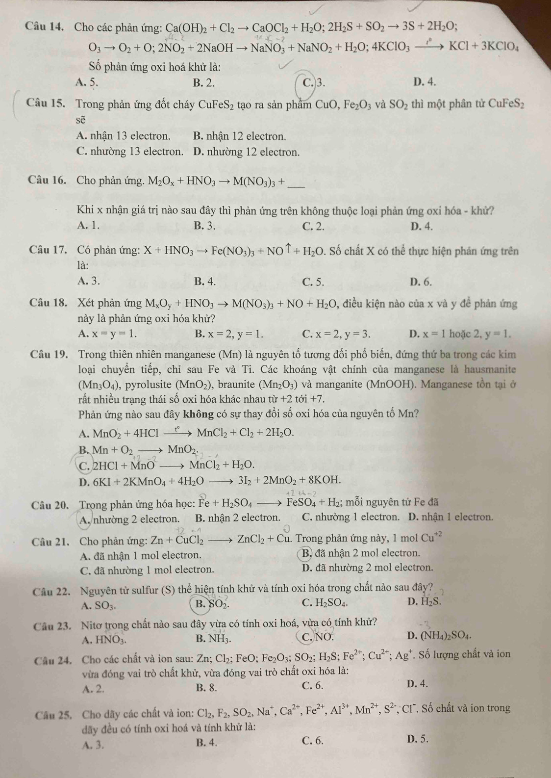 Cho các phản ứng: Ca(OH)_2+Cl_2to CaOCl_2+H_2O;2H_2S+SO_2to 3S+2H_2O;
O_3to O_2+O;2NO_2+2NaOHto NaNO_3+NaNO_2+H_2O;4KClO_3xrightarrow i°KCl+3KClO_4
Số phản ứng oxi hoá khử là:
A. 5. B. 2. C.3. D. 4.
Câu 15. Trong phản ứng đốt cháy CuFeS₂ tạo ra sản phẩm CuO,Fe_2O_3 và SO_2 thì một phân từ CuFeS_2
sẽ
A. nhận 13 electron. B. nhận 12 electron.
C. nhường 13 electron. D. nhường 12 electron.
Câu 16. Cho phản ứng. M_2O_x+HNO_3to M(NO_3)_3+ _
Khi x nhận giá trị nào sau đây thì phản ứng trên không thuộc loại phản ứng oxỉ hóa - khử?
A. 1. B. 3. C. 2. D. 4.
Câu 17. Có phản ứng: X+HNO_3to Fe(NO_3)_3+NOuparrow +H_2O. Số chất X có thể thực hiện phản ứng trên
là:
A. 3. B. 4. C. 5. D. 6.
Câu 18. Xét phản ứng M_xO_y+HNO_3to M(NO_3)_3+NO+H_2O , điều kiện nào của x và y đề phản ứng
này là phản ứng oxi hóa khử?
A. x=y=1. B. x=2,y=1. C. x=2,y=3. D. x=1 hoặc 2 2. y=1.
Câu 19. Trong thiên nhiên manganese (Mn) là nguyên tố tương đối phổ biến, đứng thứ ba trong các kim
loại chuyển tiếp, chỉ sau Fe và Ti. Các khoáng vật chính của manganese là hausmanite
(Mn_3O_4) , pyrolusite (MnO_2) ), braunite (Mn_2O_3) và manganite (MnOOH). Manganese tồn tại ở
rất nhiều trạng thái số oxi hóa khác nhau tir+2toi+7.
Phản ứng nào sau đây không có sự thay đổi số oxi hóa của nguyên tố Mn?
A. MnO_2+4HClxrightarrow t°MnCl_2+Cl_2+2H_2O.
B. Mn+O_2to MnO_2.
C. 2HCl+MnOto MnCl_2+H_2O.
D. 6KI+2KMnO_4+4H_2Oto 3I_2+2MnO_2+8KOH.
Câu 20. Trọng phản ứng hóa học: Fe+H_2SO_4to FeSO_4+H_2; mỗi nguyên tử Fe đã
A. nhường 2 electron. B. nhận 2 electron. C. nhường 1 electron. D. nhận 1 electron.
Câu 21. Cho phản ứng: Zn+CuCl_2to ZnCl_2+Cu. Trong phản ứng này, 1 mol Cu^(+2)
A. đã nhận 1 mol electron.  B đã nhận 2 mol electron.
C. đã nhường 1 mol electron. D. đã nhường 2 mol electron.
Cầu 22. Nguyên tử sulfur (S) thể hiện tính khử và tính oxi hóa trong chất nào sau đây?
A. SO_3. B. SO_2. C. H_2SO_4. D. H_2S.
Câu 23. Nitơ trong chất nào sau đây vừa có tính oxi hoá, vừa có tính khử?
A. HNO_3. B. NH_3. C. NO. D. (NH_4)_2SO_4.
Câu 24. Cho các chất và ion sau: Zn; Cl_2;FeO; Fe_2O_3;SO_2; H_2S ;Fe^(2+);Cu^(2+);Ag^+ T. Số lượng chất và ion
vừa đóng vai trò chất khử, vừa đóng vai trò chất oxi hóa là:
A. 2. B. 8. C. 6.
D. 4.
Câu 25. Cho dãy các chất và ion: Cl_2,F_2,SO_2,Na^+,Ca^(2+),Fe^(2+),Al^(3+),Mn^(2+),S^(2-) *, Cl . Số chất và ion trong
đãy đều có tính oxi hoá và tính khử là:
C. 6.
A. 3. B. 4. D. 5.