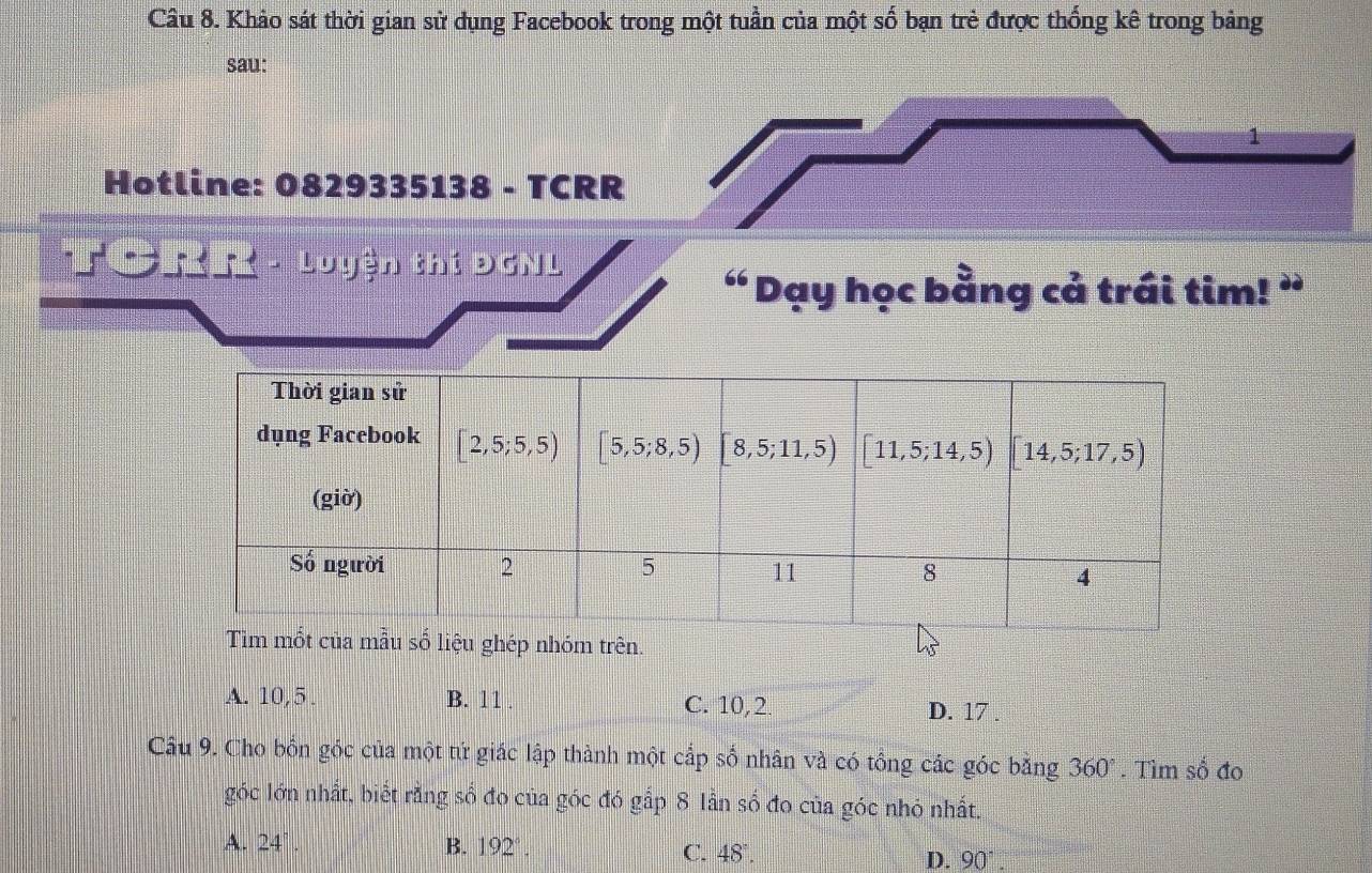 Khảo sát thời gian sử dụng Facebook trong một tuần của một số bạn trẻ được thống kê trong bảng
sau:
Hotline: 0829335138 - TCRR
- Luyện thí Đ 51
“ Dạy học bằng cả trái tim! ”
ghép nhóm trên.
A. 10,5 . B. 11 . C. 10,2. D. 17 .
Câu 9. Cho bốn góc của một tứ giác lập thành một cắp số nhân và có tổng các góc bằng 360°. Tìm shat o đo
góc lớn nhất, biết rằng số đo của góc đó gắp 8 lần số đo của góc nhỏ nhất.
A. 24°. B. 192°.
C. 48°.
D. 90°.