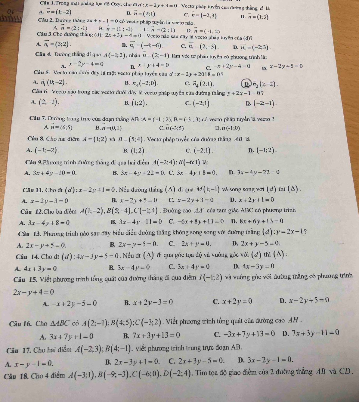 Câu 1.Trong mặt phẳng tọa độ Oxy, cho đt d l:x-2y+3=0. Vectơ pháp tuyến của đường thẳng đ là
or A. vector n=(1;-2)
B. vector n=(2;1) C. vector n=(-2;3) D. vector n=(1;3)
Câu 2. Đường thẳng 2x+y-1=0 có vectơ pháp tuyến là vectơ nào:
A. vector n=(2;-1) B. vector n=(1;-1) C. vector n=(2;1) D. vector n=(-1;2)
Câu 3.Cho đường thẳng (d): 2x+3y-4=0. Vecto nào sau đây là vecto pháp tuyến của (d)?
B.
A. vector n_1=(3;2). vector n_2=(-4;-6). C. vector n_3=(2;-3). D. vector n_4=(-2;3).
Câu 4. Đường thẳng đi qua A(-1;2) , nhận vector n=(2;-4) làm véc tơ pháo tuyến có phương trình là:
A. x-2y-4=0 x+y+4=0 -x+2y-4=0 D. x-2y+5=0
B.
C.
Câu 5. Vectơ nào dưới đây là một vectơ pháp tuyến của d:x-2y+2018=0 ?
A. vector n_1(0;-2). B. vector n_3(-2;0). C. vector n_4(2;1). D. vector n_2(1;-2).
Câu 6. Vectơ nào trong các vectơ dưới đây là vectơ pháp tuyến của đường thẳng y+2x-1=0 ?
A. (2;-1). (1;2). (-2;1). (-2;-1).
B.
C.
D.
Câu 7. Đường trung trực của đoạn thẳng AB:A=(-1;2),B=(-3;3) có vectơ pháp tuyến là vectơ ?
A. vector n=(6;5) B. vector n=(0,1) C. n(-3;5) D. vector n(-1;0)
Câu 8. Cho hai điểm A=(1;2) và B=(5;4). Vectơ pháp tuyến của đường thắng AB là
A. (-1;-2). (1;2). C. (-2;1). D. (-1;2).
B.
Câu 9.Phương trình đường thẳng đi qua hai điểm A(-2;4);B(-6;1) là:
A. 3x+4y-10=0. B. 3x-4y+22=0. C. 3x-4y+8=0. D. 3x-4y-22=0
Câu 11. Cho dt(d):x-2y+1=0. Nếu đường thẳng (△) đi qua M(1;-1) và song song với (d) thì (Δ):
A. x-2y-3=0 B. x-2y+5=0 C. x-2y+3=0 D. x+2y+1=0
Câu 12.Cho ba điểm A(1;-2),B(5;-4),C(-1;4). Đường cao AA' của tam giác ABC có phương trình
A. 3x-4y+8=0 B. 3x-4y-11=0 C. -6x+8y+11=0 D. 8x+6y+13=0
Câu 13. Phương trình nào sau đây biểu diễn đường thẳng không song song với đường thẳng (d):y=2x-1 ?
A. 2x-y+5=0. B. 2x-y-5=0. C. -2x+y=0. D. 2x+y-5=0.
Câu 14. Cho đt (d) : 4x-3y+5=0 Nếu đt (Δ) đi qua góc tọa độ và vuông góc với (d) thì (A):
A. 4x+3y=0 B. 3x-4y=0 C. 3x+4y=0 D. 4x-3y=0
Câu 15. Viết phương trình tổng quát của đường thẳng đi qua điểm I(-1;2) và vuông góc với đường thẳng có phương trình
2x-y+4=0
A. -x+2y-5=0 B. x+2y-3=0 C. x+2y=0 D. x-2y+5=0
Câu 16. Cho △ ABC có A(2;-1);B(4;5);C(-3;2). Viết phương trình tổng quát của đường cao AH .
A. 3x+7y+1=0 B. 7x+3y+13=0 C. -3x+7y+13=0 D. 7x+3y-11=0
Câu 17. Cho hai điểm A(-2;3);B(4;-1). viết phương trình trung trực đoạn AB.
B.
A. x-y-1=0. 2x-3y+1=0. C. 2x+3y-5=0. D. 3x-2y-1=0.
Câu 18. Cho 4 điểm A(-3;1),B(-9;-3),C(-6;0),D(-2;4). Tìm tọa độ giao điểm của 2 đường thẳng AB và CD.