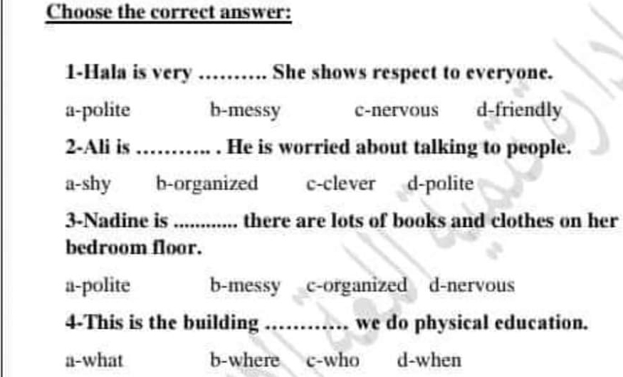 Choose the correct answer:
1-Hala is very ………. She shows respect to everyone.
a-polite b-messy c-nervous d-friendly
2-Ali is_ . He is worried about talking to people.
a-shy b-organized c-clever d-polite
3-Nadine is _there are lots of books and clothes on her
bedroom floor.
a-polite b-messy c-organized d-nervous
4-This is the building …… we do physical education.
a-what b-where c-who d-when