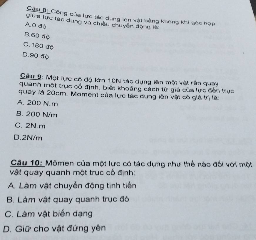 Công của lực tác dụng lên vật bằng không khí góc hợp
giữa lực tác dụng và chiều chuyển động là
A. 0 độ
B. 60 độ
C. 180 độ
D. 90 độ
Câu 9: Một lực có độ lớn 10N tác dụng lên một vật rắn quay
quanh một trục cố định, biết khoảng cách từ giá của lực đến trục
quay là 20cm. Moment của lực tác dụng lên vật có giá trị là:
A. 200 N.m
B. 200 N/m
C. 2N.m
D. 2N/m
Câu 10: Mômen của một lực có tác dụng như thế nào đối với một
vật quay quanh một trục cố định:
A. Làm vật chuyễn động tịnh tiến
B. Làm vật quay quanh trục đó
C. Làm vật biến dạng
D. Giữ cho vật đứng yên