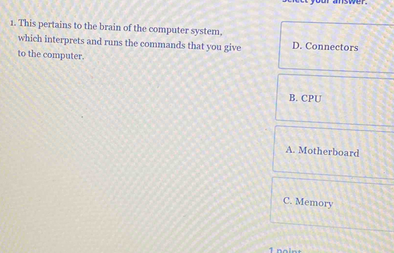 swer.
1. This pertains to the brain of the computer system,
which interprets and runs the commands that you give D. Connectors
to the computer.
B. CPU
A. Motherboard
C. Memory
1 noint