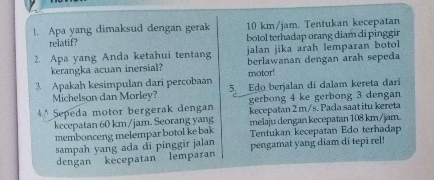 Apa yang dimaksud dengan gerak 10 km/jam. Tentukan kecepatan 
relatif? botol terhadap orang diam di pinggir 
2. Apa yang Anda ketahui tentang jalan jika arah lemparan botol 
kerangka acuan inersial? berlawanan dengan arah sepeda 
motor! 
3. Apakah kesimpulan dari percobaan 
Michelson dan Morley? 5. Edo berjalan di dalam kereta dari 
gerbong 4 ke gerbong 3 dengan 
4.^ Sepeda motor bergerak dengan 
kecepatan 2 m/s. Pada saat itu kereta 
kecepatan 60 km/jam. Seorang yang 
melaju dengan kecepatan 108 km/jam. 
membonceng melempar botol ke bak Tentukan kecepatan Edo terhadap 
sampah yang ada di pinggir jalan 
pengamat yang diam di tepi rel! 
dengan kecepatan lemparan